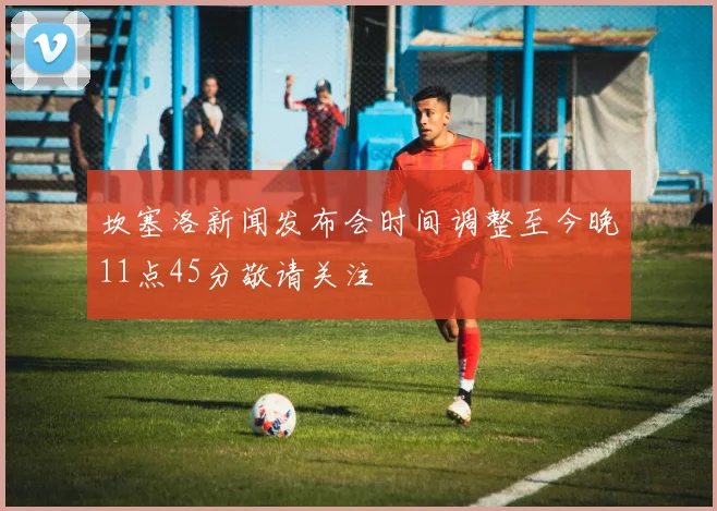 坎塞洛新闻发布会时间调整至今晚11点45分敬请关注