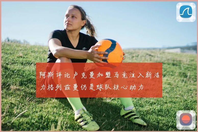阿斯评论卢克曼加盟马竞注入新活力格列兹曼仍是球队核心动力