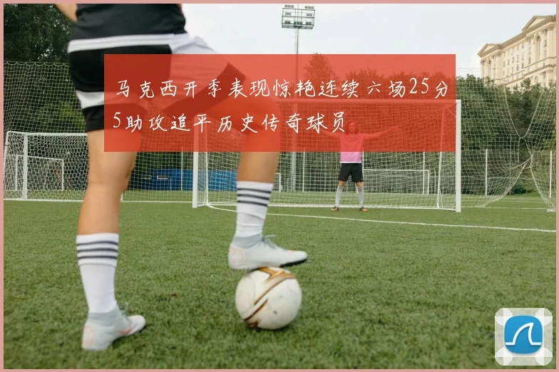 马克西开季表现惊艳连续六场25分5助攻追平历史传奇球员