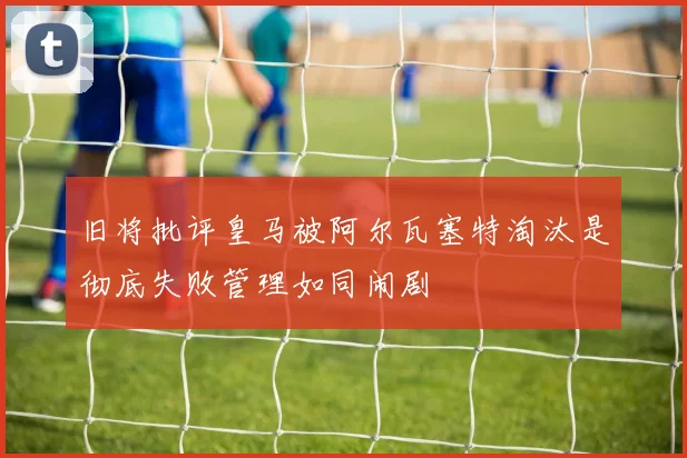 旧将批评皇马被阿尔瓦塞特淘汰是彻底失败管理如同闹剧