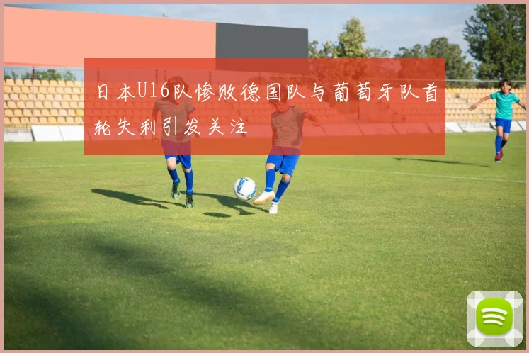 日本U16队惨败德国队与葡萄牙队首轮失利引发关注