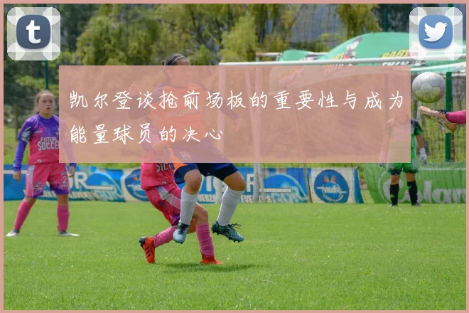 凯尔登谈抢前场板的重要性与成为能量球员的决心