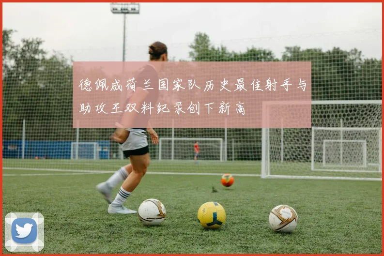 德佩成荷兰国家队历史最佳射手与助攻王双料纪录创下新高