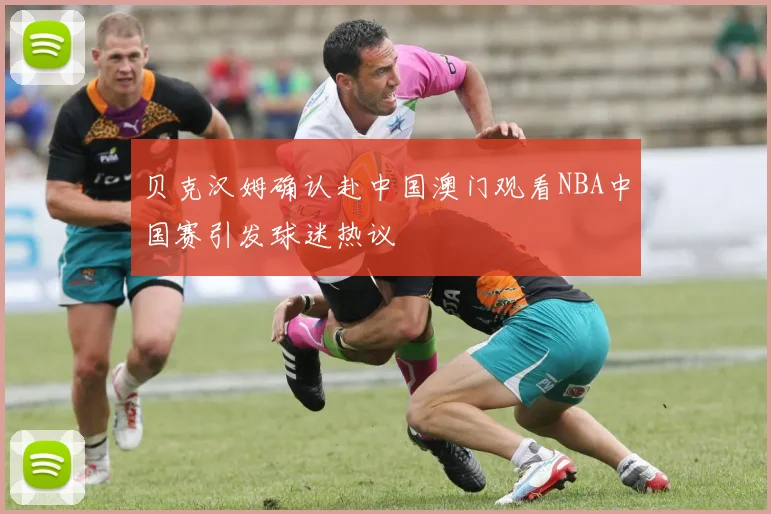 贝克汉姆确认赴中国澳门观看NBA中国赛引发球迷热议