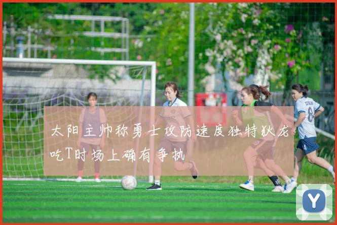太阳主帅称勇士攻防速度独特狄龙吃T时场上确有争执