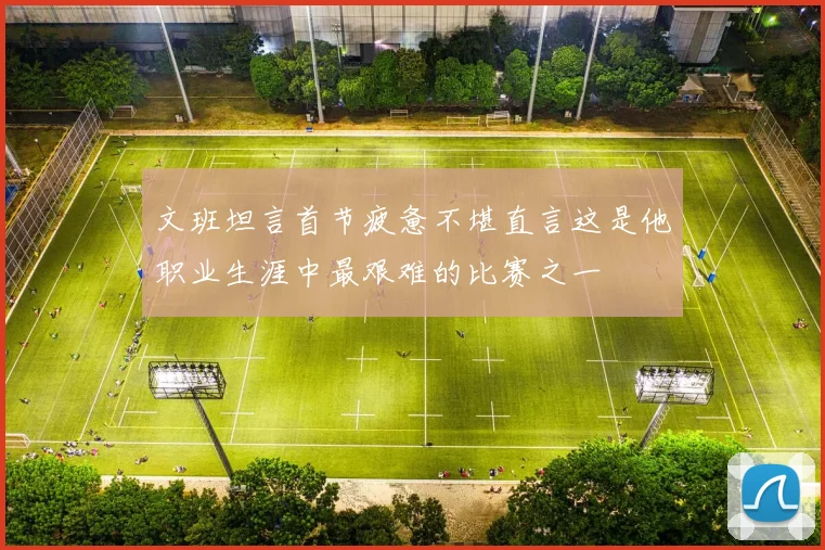 文班坦言首节疲惫不堪直言这是他职业生涯中最艰难的比赛之一