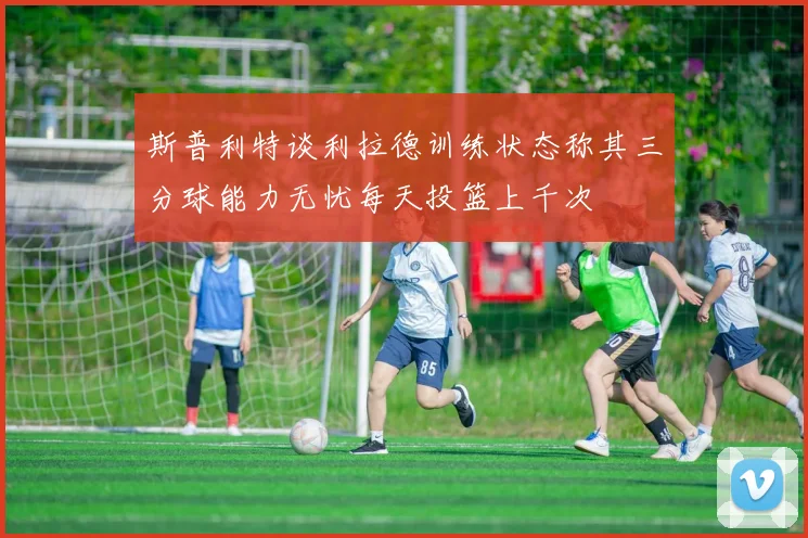 斯普利特谈利拉德训练状态称其三分球能力无忧每天投篮上千次