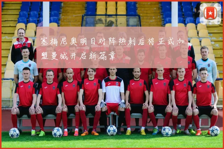 塞梅尼奥明日对阵热刺后将正式加盟曼城开启新篇章