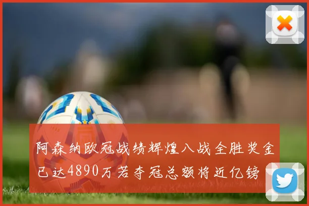 阿森纳欧冠战绩辉煌八战全胜奖金已达4890万若夺冠总额将近亿镑