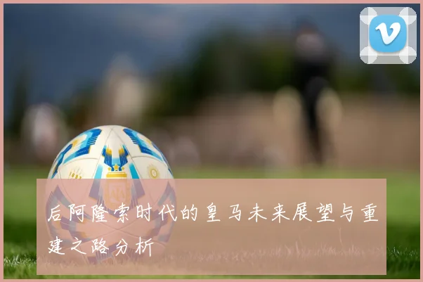 后阿隆索时代的皇马未来展望与重建之路分析