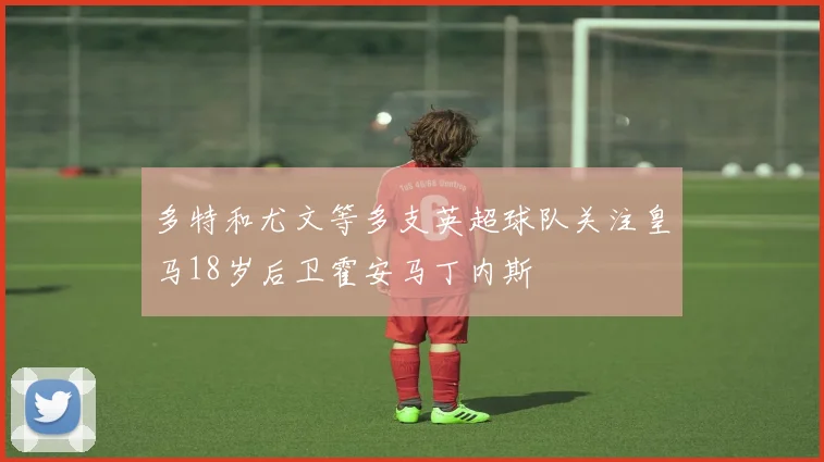 多特和尤文等多支英超球队关注皇马18岁后卫霍安马丁内斯
