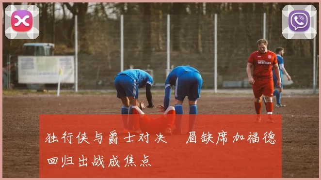 独行侠与爵士对决濃眉缺席加福德回归出战成焦点