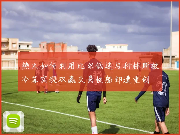 热火如何利用比尔低迷与科林斯被冷落实现双赢交易快船却遭重创